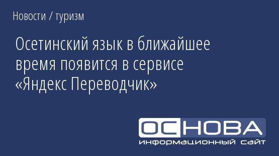 Осетинский язык в ближайшее время появится в сервисе «Яндекс Переводчик»