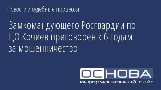 Замкомандующего Росгвардии по ЦО Кочиев приговорен к 6 годам за мошенничество