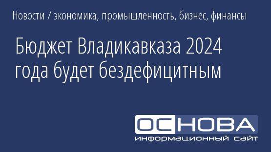 Бюджет Владикавказа 2024 года будет бездефицитным