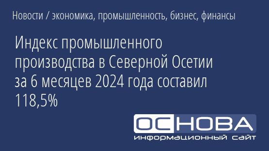 Индекс промышленного производства в Северной Осетии за 6 месяцев 2024 года составил 118,5%