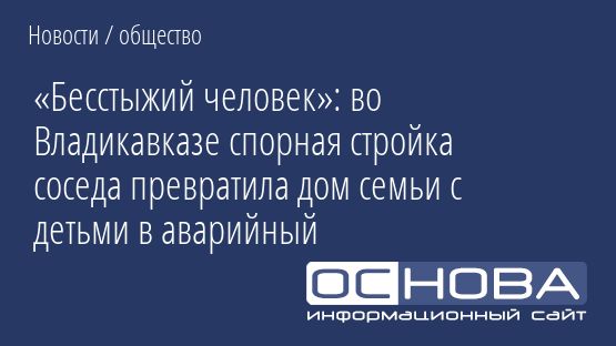 «Бесстыжий человек»: во Владикавказе спорная стройка соседа превратила дом семьи с детьми в аварийный