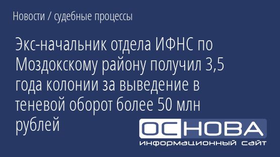 Экс-начальник отдела ИФНС по Моздокскому району получил 3,5 года колонии за выведение в теневой оборот более 50 млн рублей