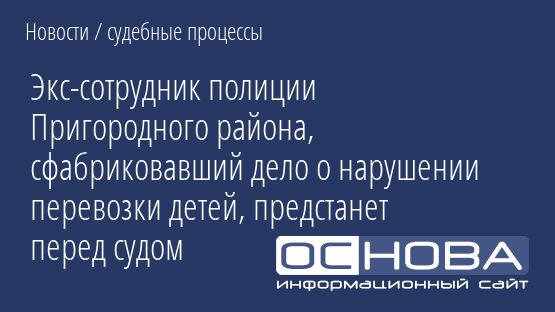 Экс-сотрудник полиции Пригородного района, сфабриковавший дело о нарушении перевозки детей, предстанет перед судом