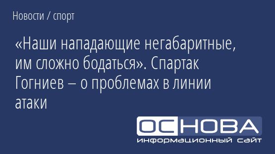 «Наши нападающие негабаритные, им сложно бодаться». Спартак Гогниев – о проблемах в линии атаки