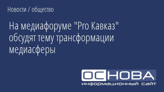 На медиафоруме "Pro Кавказ" обсудят тему трансформации медиасферы