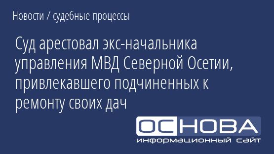 Суд арестовал экс-начальника управления МВД Северной Осетии, привлекавшего подчиненных к ремонту своих дач