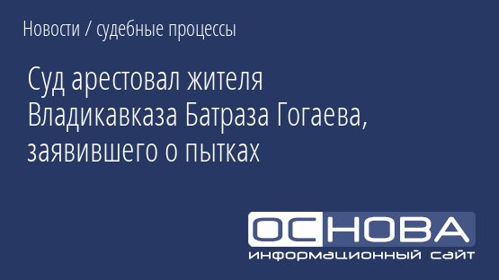 Суд арестовал жителя Владикавказа Батраза Гогаева, заявившего о пытках