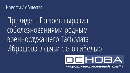 Президент Гаглоев выразил соболезнованиями родным военнослужащего Тасболата Ибрашева в связи с его гибелью