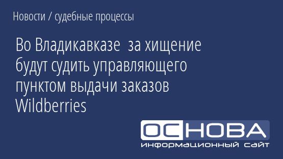Во Владикавказе  за хищение будут судить управляющего пунктом выдачи заказов Wildberries