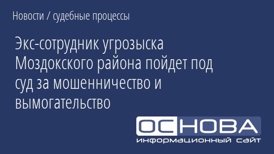 Экс-сотрудник угрозыска Моздокского района пойдет под суд за мошенничество и вымогательство