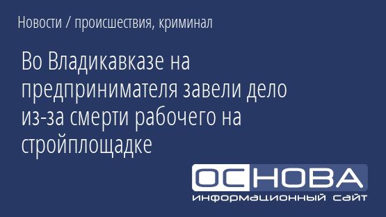 Во Владикавказе на предпринимателя завели дело из-за смерти рабочего на стройплощадке