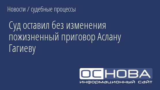 Суд оставил без изменения пожизненный приговор Аслану Гагиеву