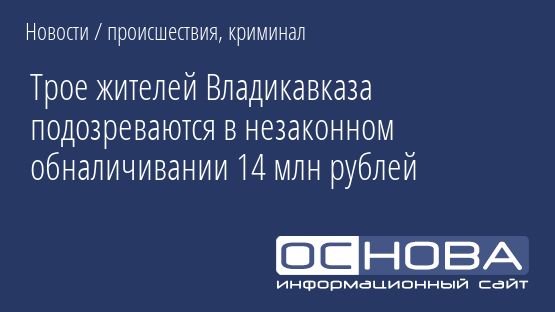 Трое жителей Владикавказа подозреваются в незаконном обналичивании 14 млн рублей