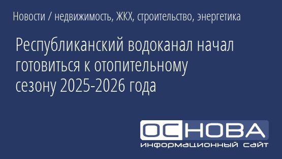 Республиканский водоканал начал готовиться к отопительному сезону 2025-2026 года