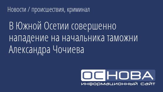 В Южной Осетии совершенно нападение на начальника таможни Александра Чочиева
