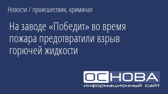 На заводе «Победит» во время пожара предотвратили взрыв горючей жидкости