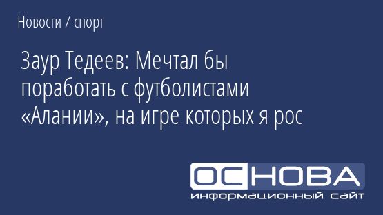 Заур Тедеев: Мечтал бы поработать с футболистами «Алании», на игре которых я рос