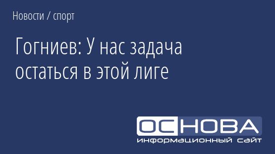Гогниев: У нас задача остаться в этой лиге