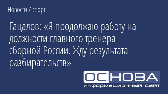 Гацалов: «Я продолжаю работу на должности главного тренера сборной России. Жду результата разбирательств»