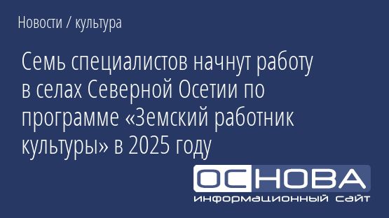 Семь специалистов начнут работу в селах Северной Осетии по программе «Земский работник культуры» в 2025 году